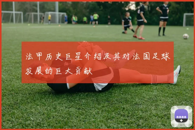 法甲历史巨星介绍及其对法国足球发展的巨大贡献